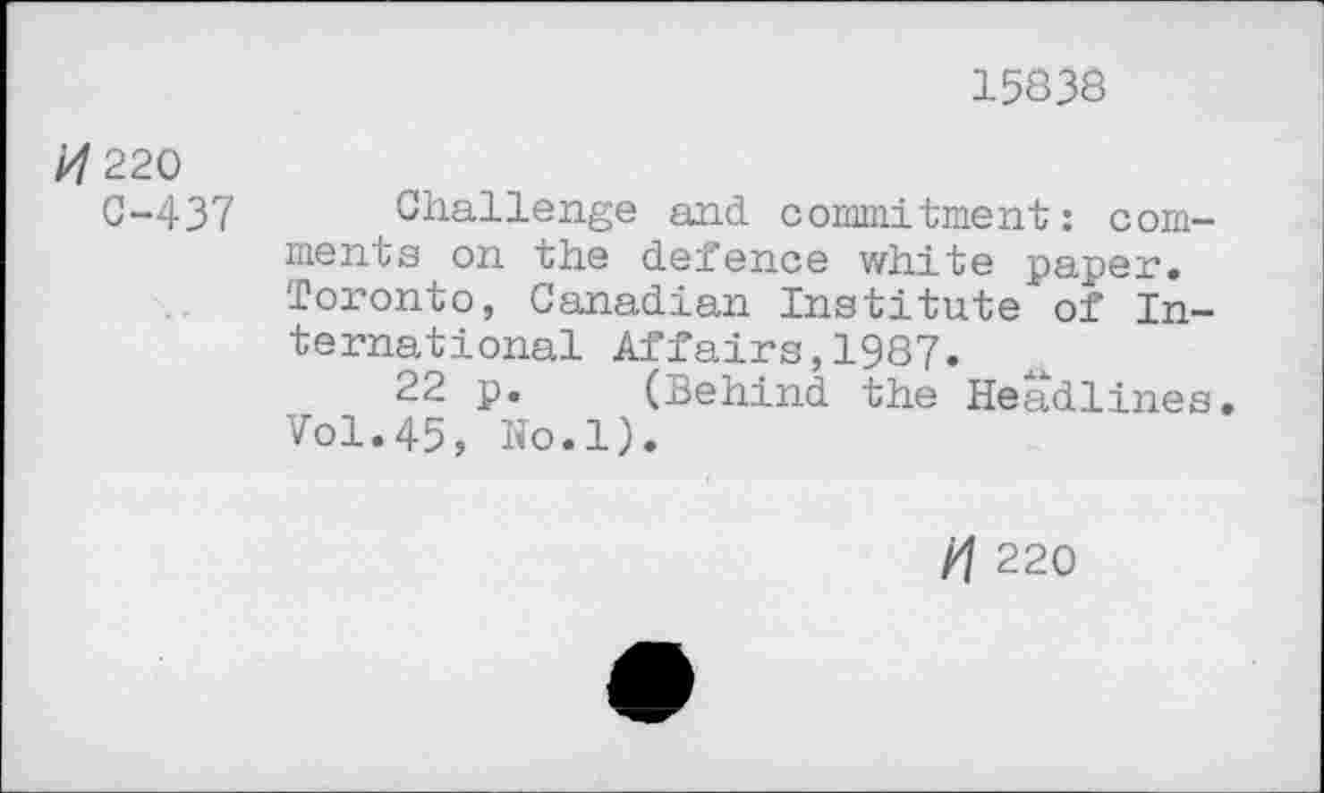 ﻿15838
220
0-437 Challenge and commitment: comments on the defence white paper. Toronto, Canadian Institute"of International Affairs,1987.
22 p. (Behind the Headlines. Vol.45, No.l).
/7 220